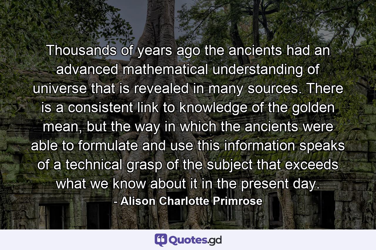 Thousands of years ago the ancients had an advanced mathematical understanding of universe that is revealed in many sources. There is a consistent link to knowledge of the golden mean, but the way in which the ancients were able to formulate and use this information speaks of a technical grasp of the subject that exceeds what we know about it in the present day. - Quote by Alison Charlotte Primrose