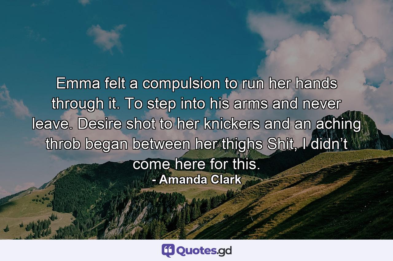 Emma felt a compulsion to run her hands through it. To step into his arms and never leave. Desire shot to her knickers and an aching throb began between her thighs Shit, I didn’t come here for this. - Quote by Amanda Clark