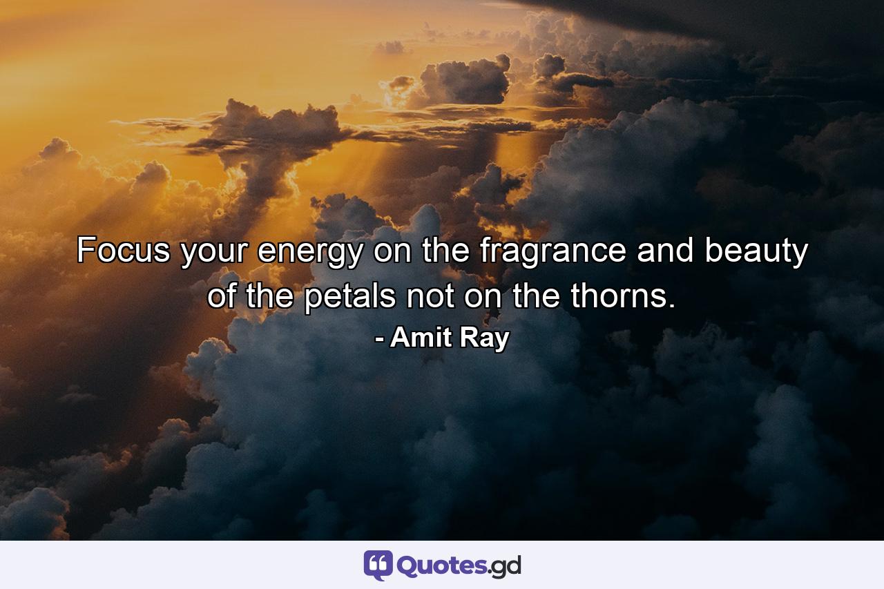 Focus your energy on the fragrance and beauty of the petals not on the thorns. - Quote by Amit Ray