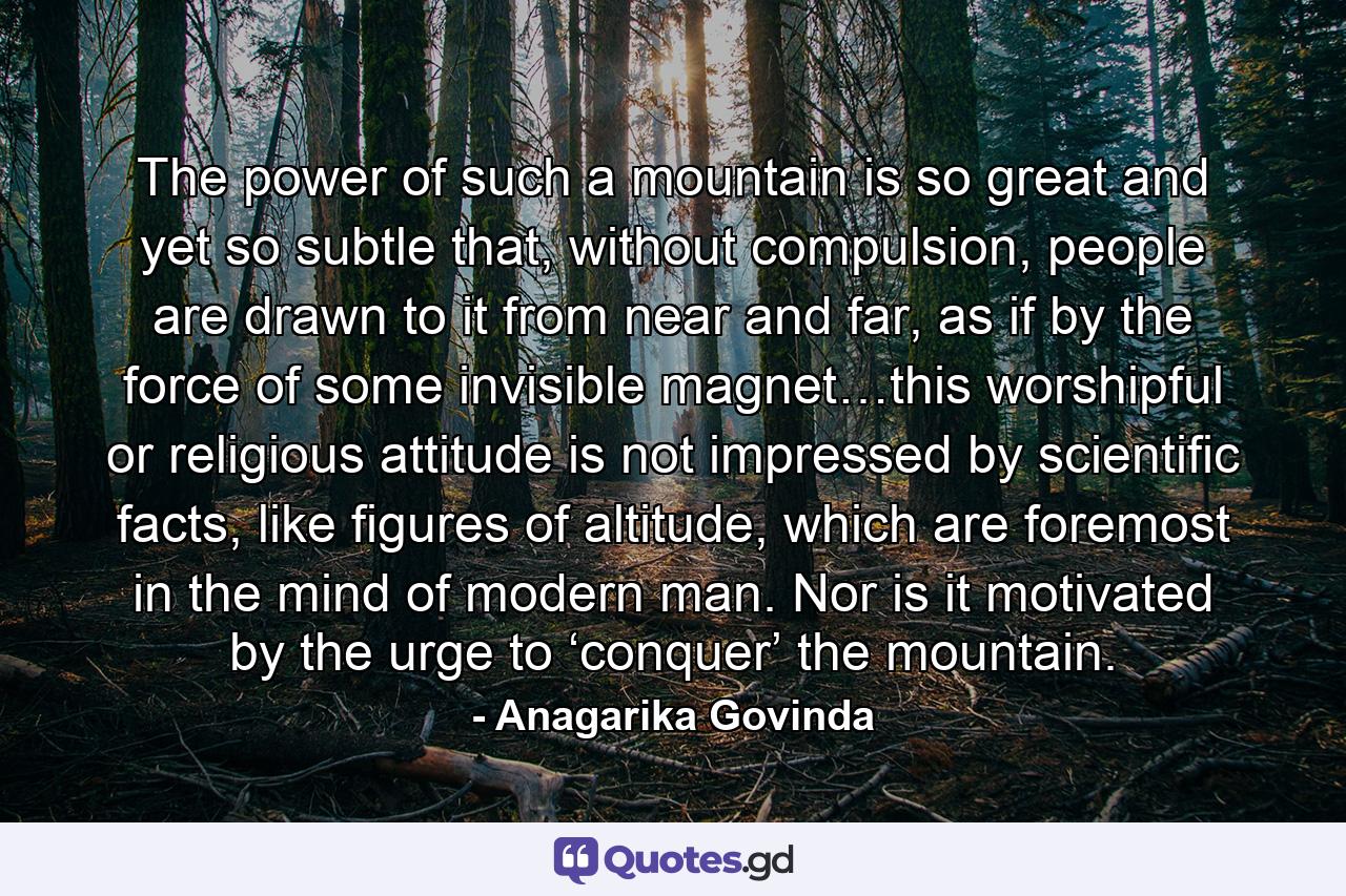 The power of such a mountain is so great and yet so subtle that, without compulsion, people are drawn to it from near and far, as if by the force of some invisible magnet…this worshipful or religious attitude is not impressed by scientific facts, like figures of altitude, which are foremost in the mind of modern man. Nor is it motivated by the urge to ‘conquer’ the mountain. - Quote by Anagarika Govinda