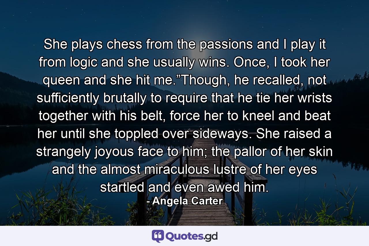 She plays chess from the passions and I play it from logic and she usually wins. Once, I took her queen and she hit me.”Though, he recalled, not sufficiently brutally to require that he tie her wrists together with his belt, force her to kneel and beat her until she toppled over sideways. She raised a strangely joyous face to him; the pallor of her skin and the almost miraculous lustre of her eyes startled and even awed him. - Quote by Angela Carter