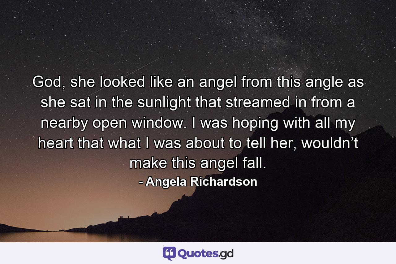 God, she looked like an angel from this angle as she sat in the sunlight that streamed in from a nearby open window. I was hoping with all my heart that what I was about to tell her, wouldn’t make this angel fall. - Quote by Angela Richardson