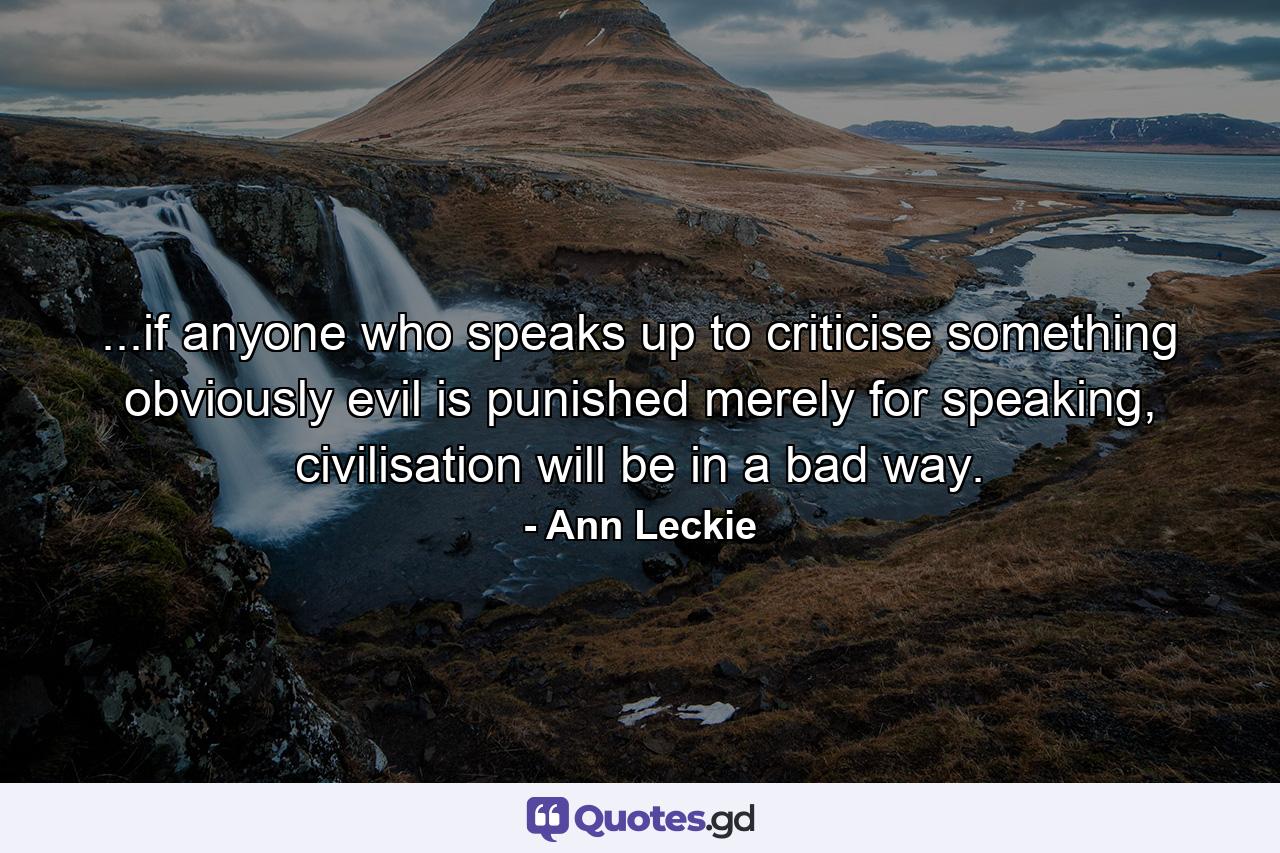 ...if anyone who speaks up to criticise something obviously evil is punished merely for speaking, civilisation will be in a bad way. - Quote by Ann Leckie