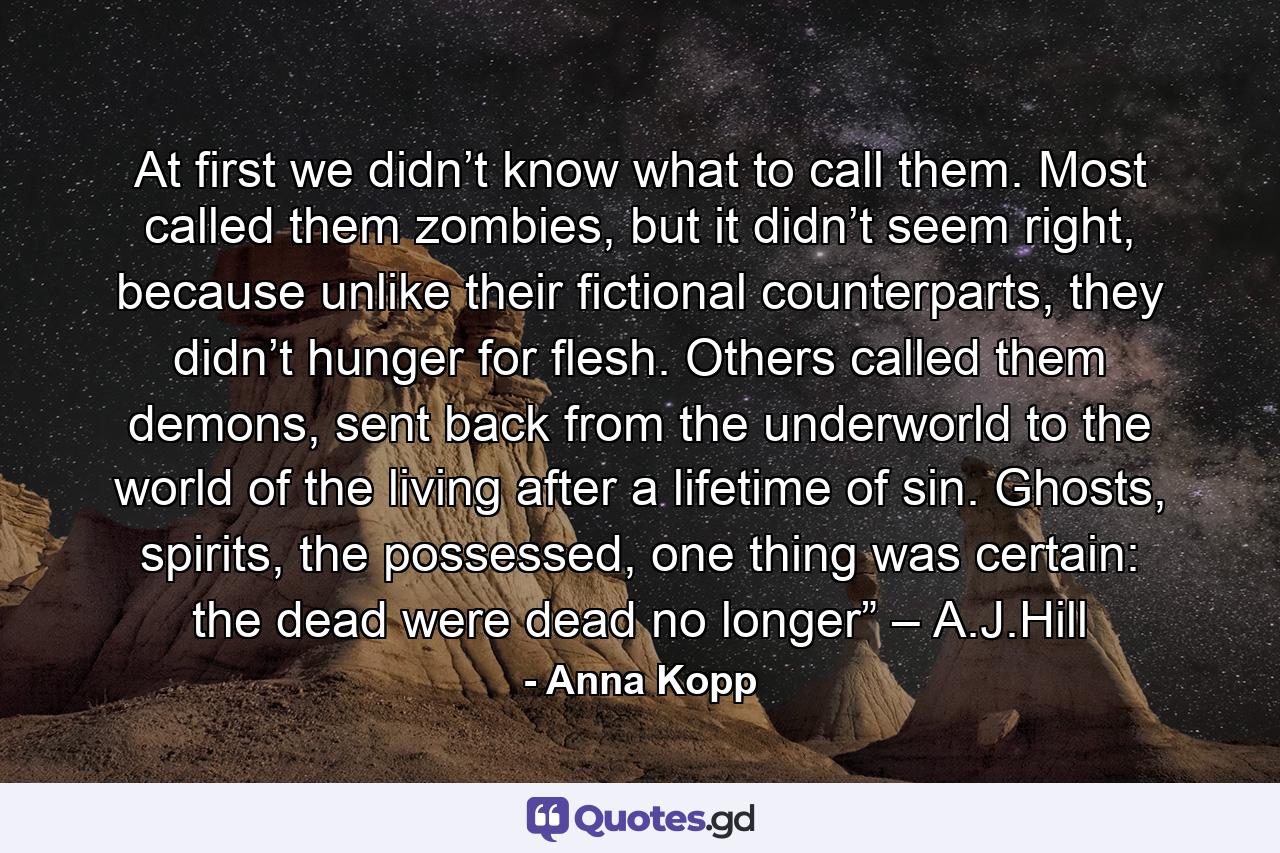 At first we didn’t know what to call them. Most called them zombies, but it didn’t seem right, because unlike their fictional counterparts, they didn’t hunger for flesh. Others called them demons, sent back from the underworld to the world of the living after a lifetime of sin. Ghosts, spirits, the possessed, one thing was certain: the dead were dead no longer” – A.J.Hill - Quote by Anna Kopp