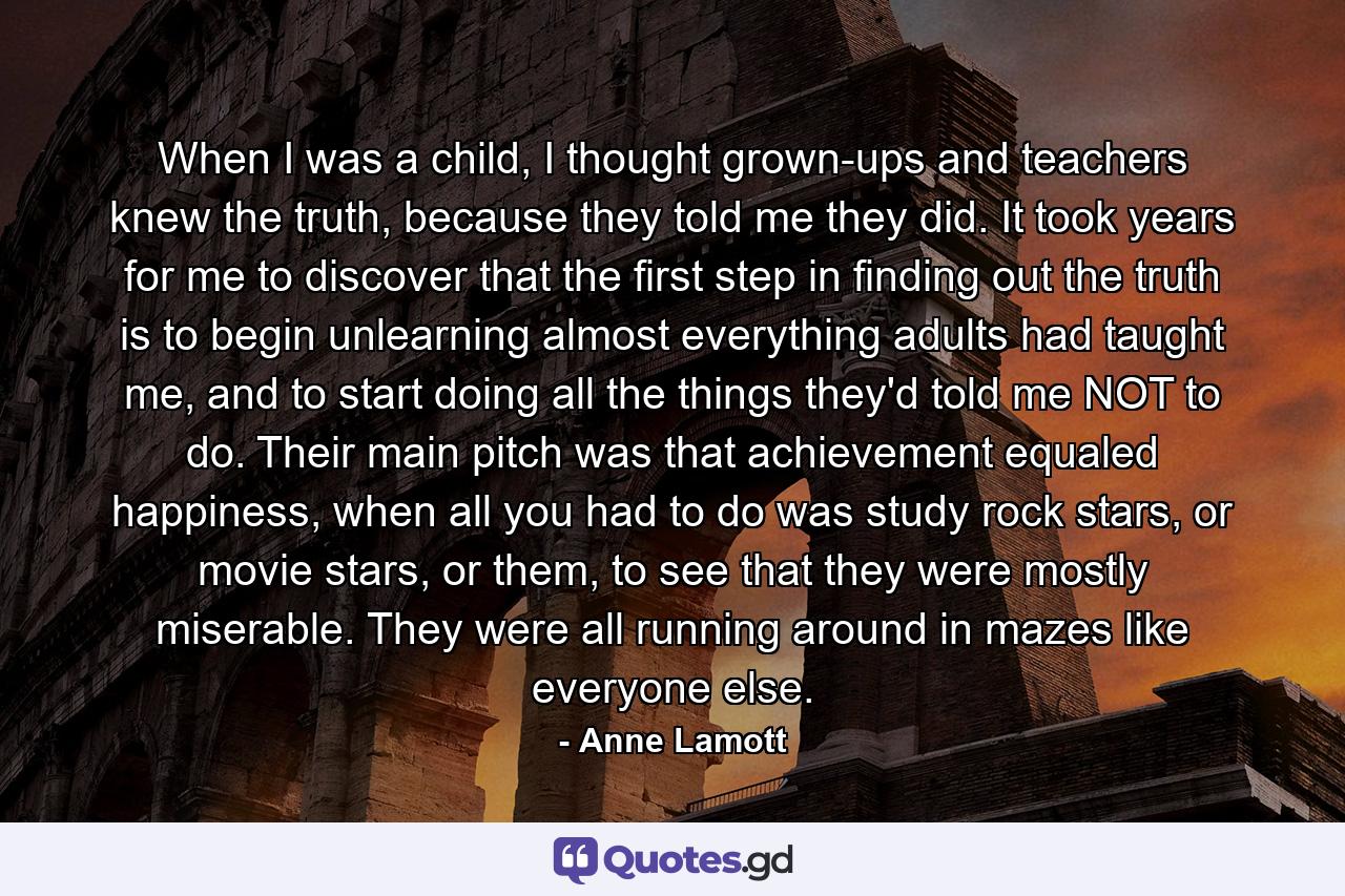 When I was a child, I thought grown-ups and teachers knew the truth, because they told me they did. It took years for me to discover that the first step in finding out the truth is to begin unlearning almost everything adults had taught me, and to start doing all the things they'd told me NOT to do. Their main pitch was that achievement equaled happiness, when all you had to do was study rock stars, or movie stars, or them, to see that they were mostly miserable. They were all running around in mazes like everyone else. - Quote by Anne Lamott