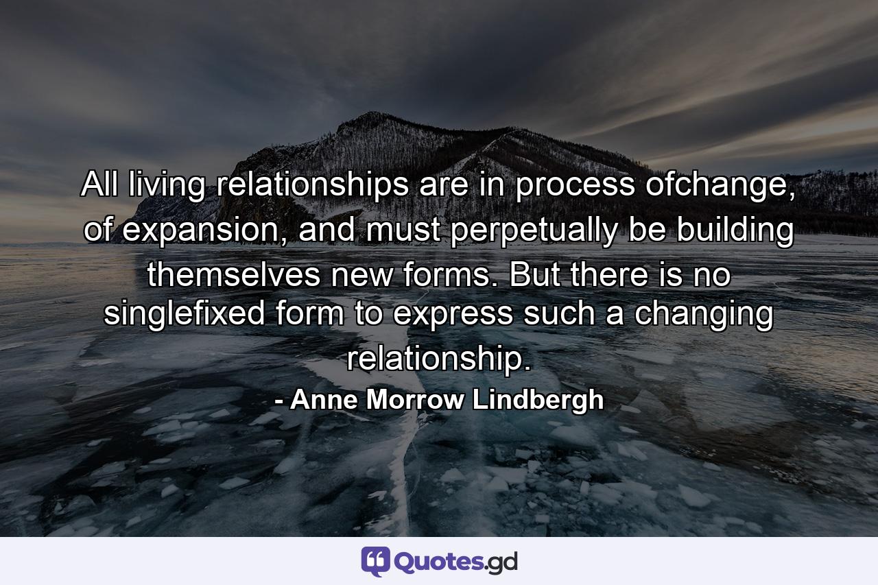 All living relationships are in process ofchange, of expansion, and must perpetually be building themselves new forms. But there is no singlefixed form to express such a changing relationship. - Quote by Anne Morrow Lindbergh