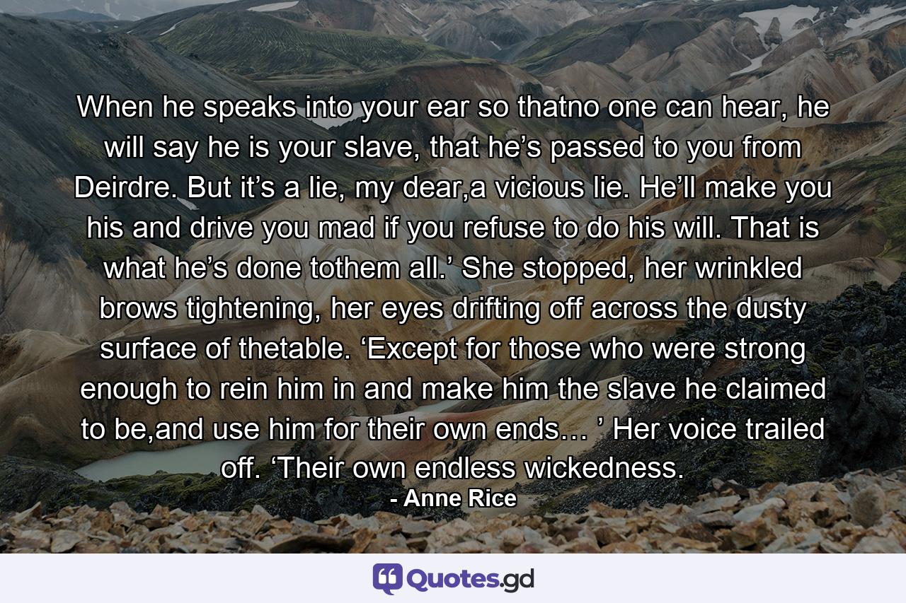 When he speaks into your ear so thatno one can hear, he will say he is your slave, that he’s passed to you from Deirdre. But it’s a lie, my dear,a vicious lie. He’ll make you his and drive you mad if you refuse to do his will. That is what he’s done tothem all.’ She stopped, her wrinkled brows tightening, her eyes drifting off across the dusty surface of thetable. ‘Except for those who were strong enough to rein him in and make him the slave he claimed to be,and use him for their own ends… ’ Her voice trailed off. ‘Their own endless wickedness. - Quote by Anne Rice