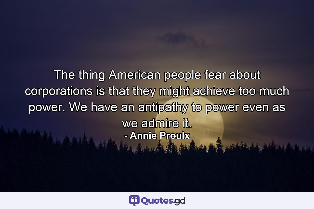 The thing American people fear about corporations is that they might achieve too much power. We have an antipathy to power even as we admire it. - Quote by Annie Proulx