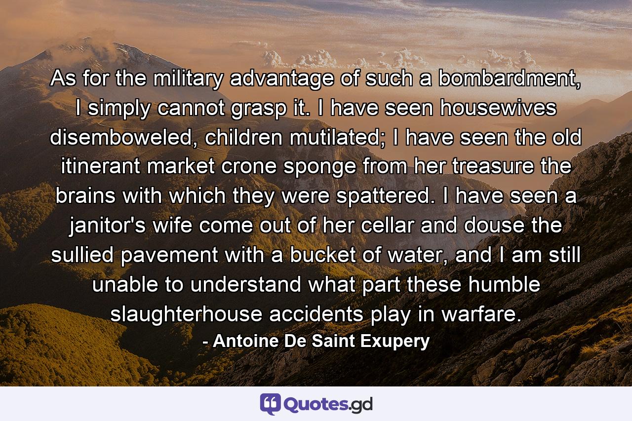 As for the military advantage of such a bombardment, I simply cannot grasp it. I have seen housewives disemboweled, children mutilated; I have seen the old itinerant market crone sponge from her treasure the brains with which they were spattered. I have seen a janitor's wife come out of her cellar and douse the sullied pavement with a bucket of water, and I am still unable to understand what part these humble slaughterhouse accidents play in warfare. - Quote by Antoine De Saint Exupery