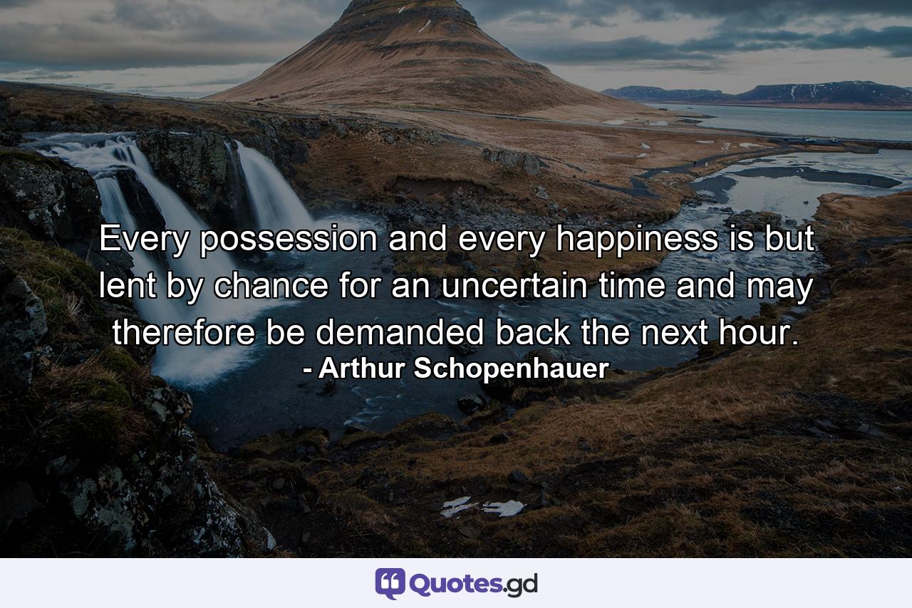 Every possession and every happiness is but lent by chance for an uncertain time  and may therefore be demanded back the next hour. - Quote by Arthur Schopenhauer