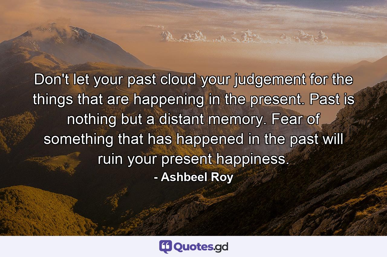 Don't let your past cloud your judgement for the things that are happening in the present. Past is nothing but a distant memory. Fear of something that has happened in the past will ruin your present happiness. - Quote by Ashbeel Roy