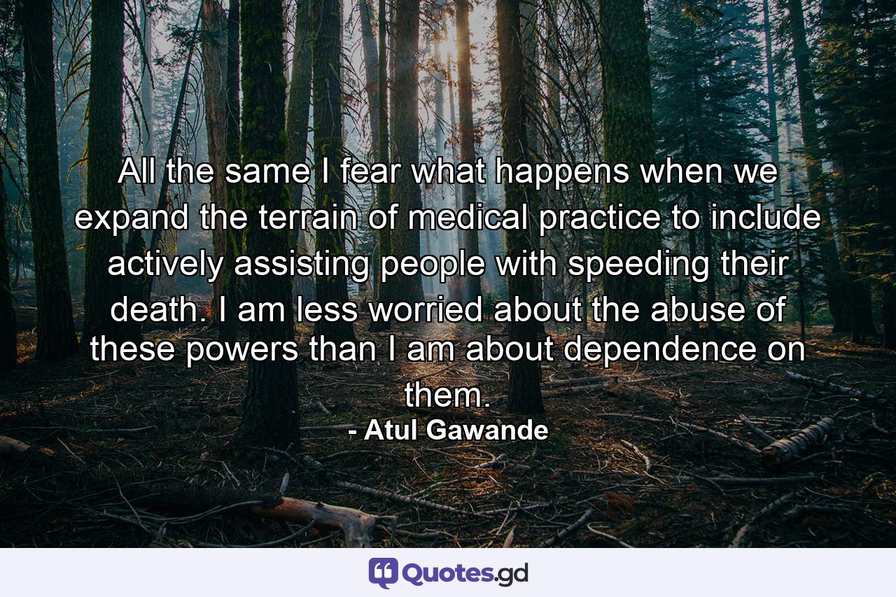 All the same I fear what happens when we expand the terrain of medical practice to include actively assisting people with speeding their death. I am less worried about the abuse of these powers than I am about dependence on them. - Quote by Atul Gawande