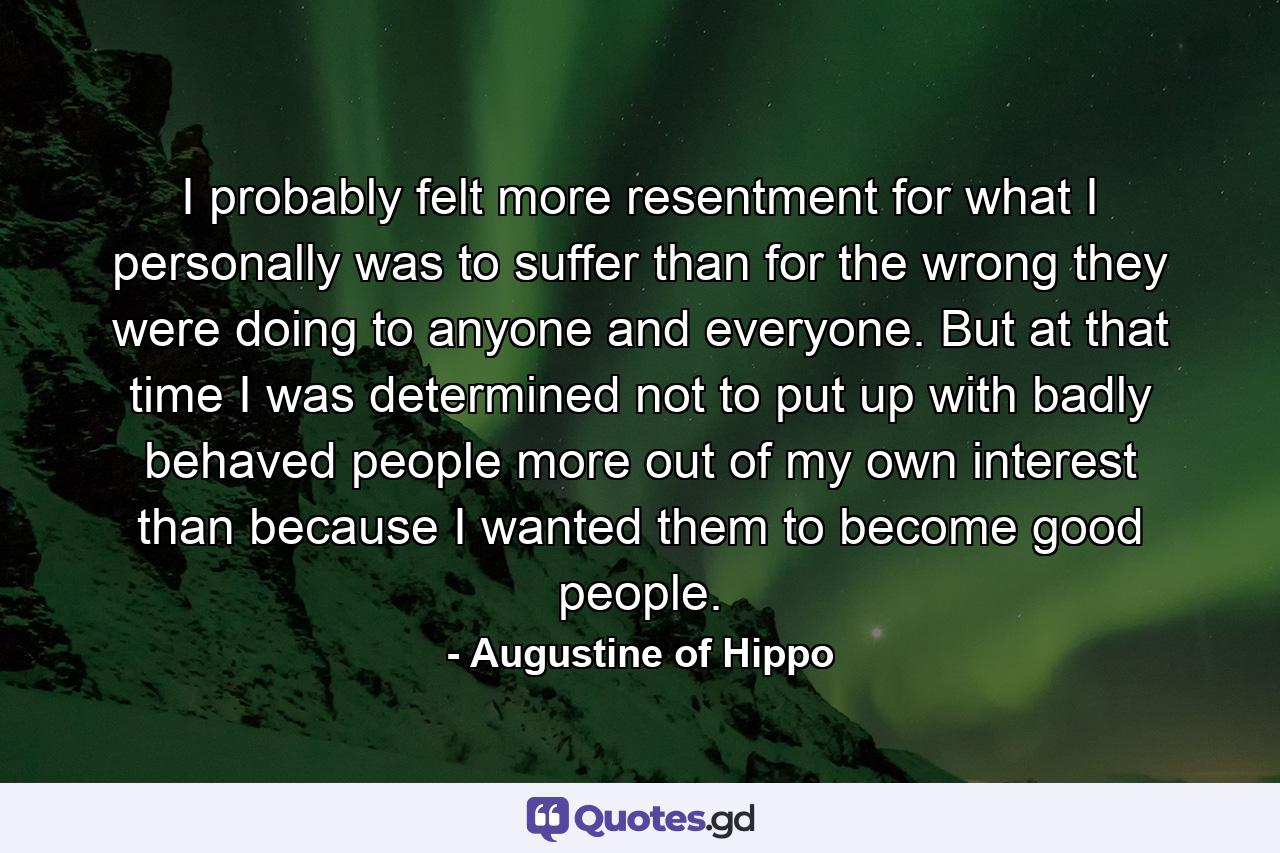 I probably felt more resentment for what I personally was to suffer than for the wrong they were doing to anyone and everyone. But at that time I was determined not to put up with badly behaved people more out of my own interest than because I wanted them to become good people. - Quote by Augustine of Hippo