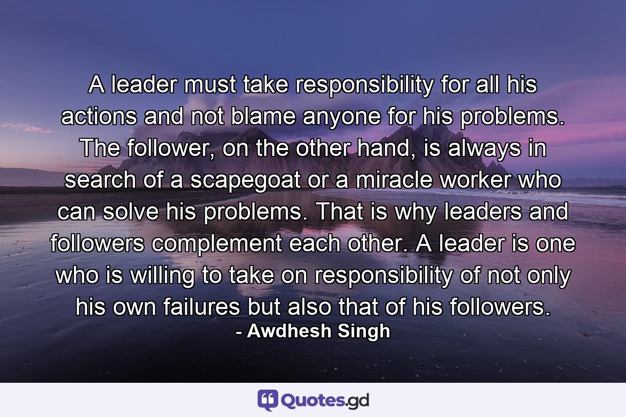 A leader must take responsibility for all his actions and not blame anyone for his problems. The follower, on the other hand, is always in search of a scapegoat or a miracle worker who can solve his problems. That is why leaders and followers complement each other. A leader is one who is willing to take on responsibility of not only his own failures but also that of his followers. - Quote by Awdhesh Singh