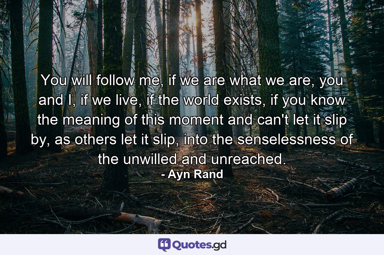 You will follow me, if we are what we are, you and I, if we live, if the world exists, if you know the meaning of this moment and can't let it slip by, as others let it slip, into the senselessness of the unwilled and unreached. - Quote by Ayn Rand