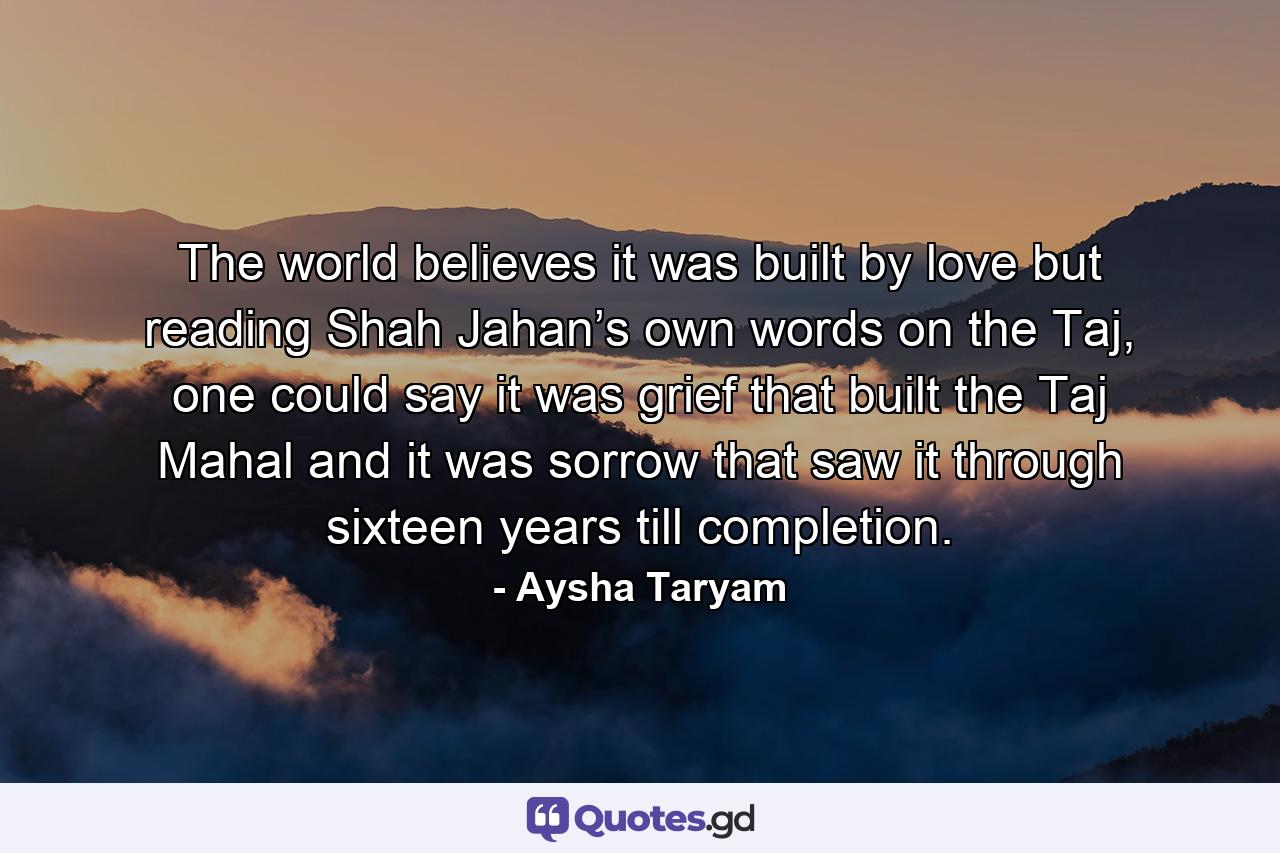 The world believes it was built by love but reading Shah Jahan’s own words on the Taj, one could say it was grief that built the Taj Mahal and it was sorrow that saw it through sixteen years till completion. - Quote by Aysha Taryam