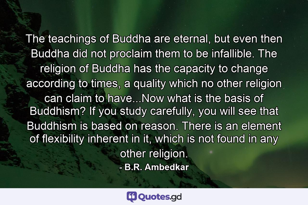 The teachings of Buddha are eternal, but even then Buddha did not proclaim them to be infallible. The religion of Buddha has the capacity to change according to times, a quality which no other religion can claim to have...Now what is the basis of Buddhism? If you study carefully, you will see that Buddhism is based on reason. There is an element of flexibility inherent in it, which is not found in any other religion. - Quote by B.R. Ambedkar