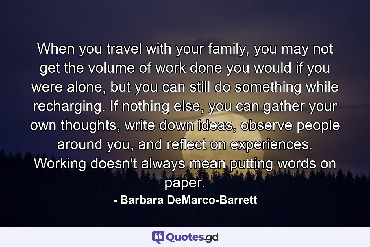 When you travel with your family, you may not get the volume of work done you would if you were alone, but you can still do something while recharging. If nothing else, you can gather your own thoughts, write down ideas, observe people around you, and reflect on experiences. Working doesn't always mean putting words on paper. - Quote by Barbara DeMarco-Barrett