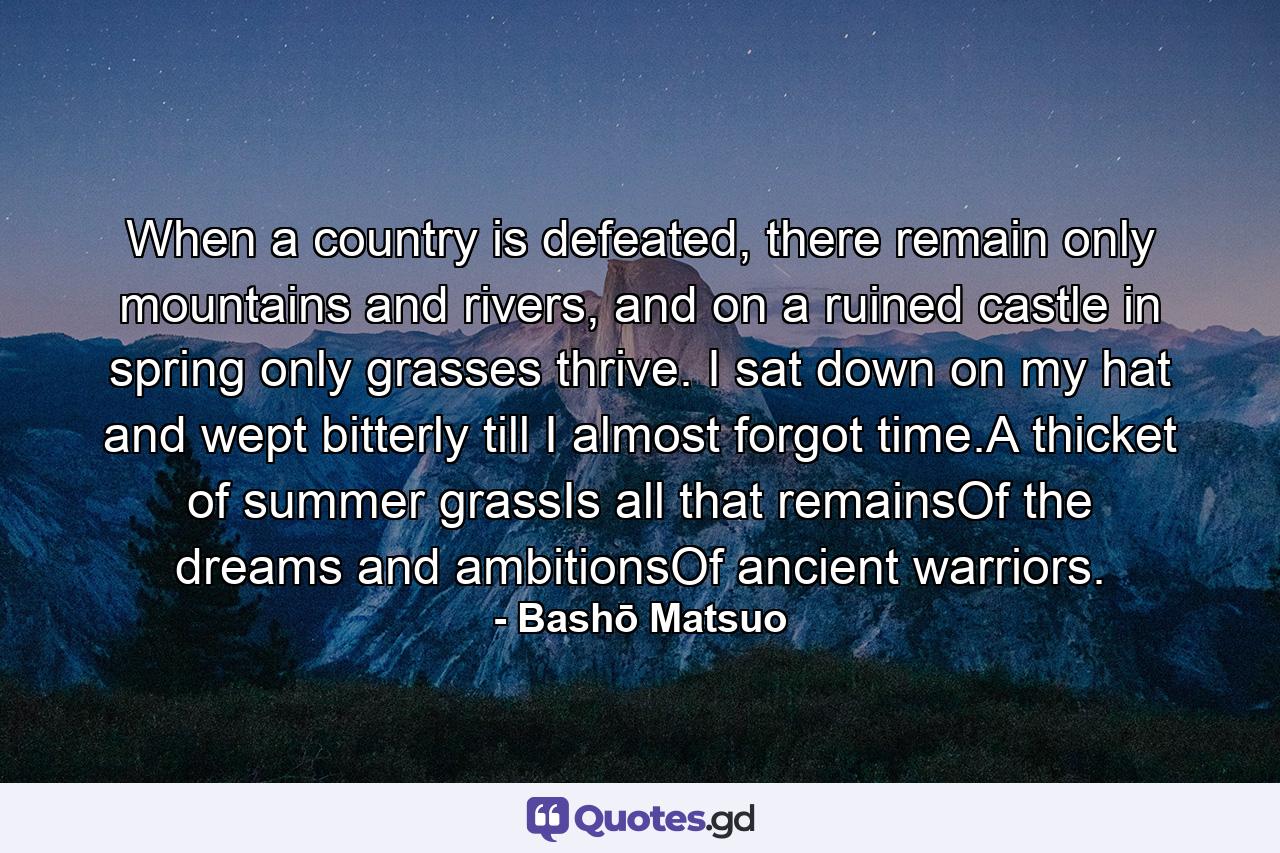 When a country is defeated, there remain only mountains and rivers, and on a ruined castle in spring only grasses thrive. I sat down on my hat and wept bitterly till I almost forgot time.A thicket of summer grassIs all that remainsOf the dreams and ambitionsOf ancient warriors. - Quote by Bashō Matsuo