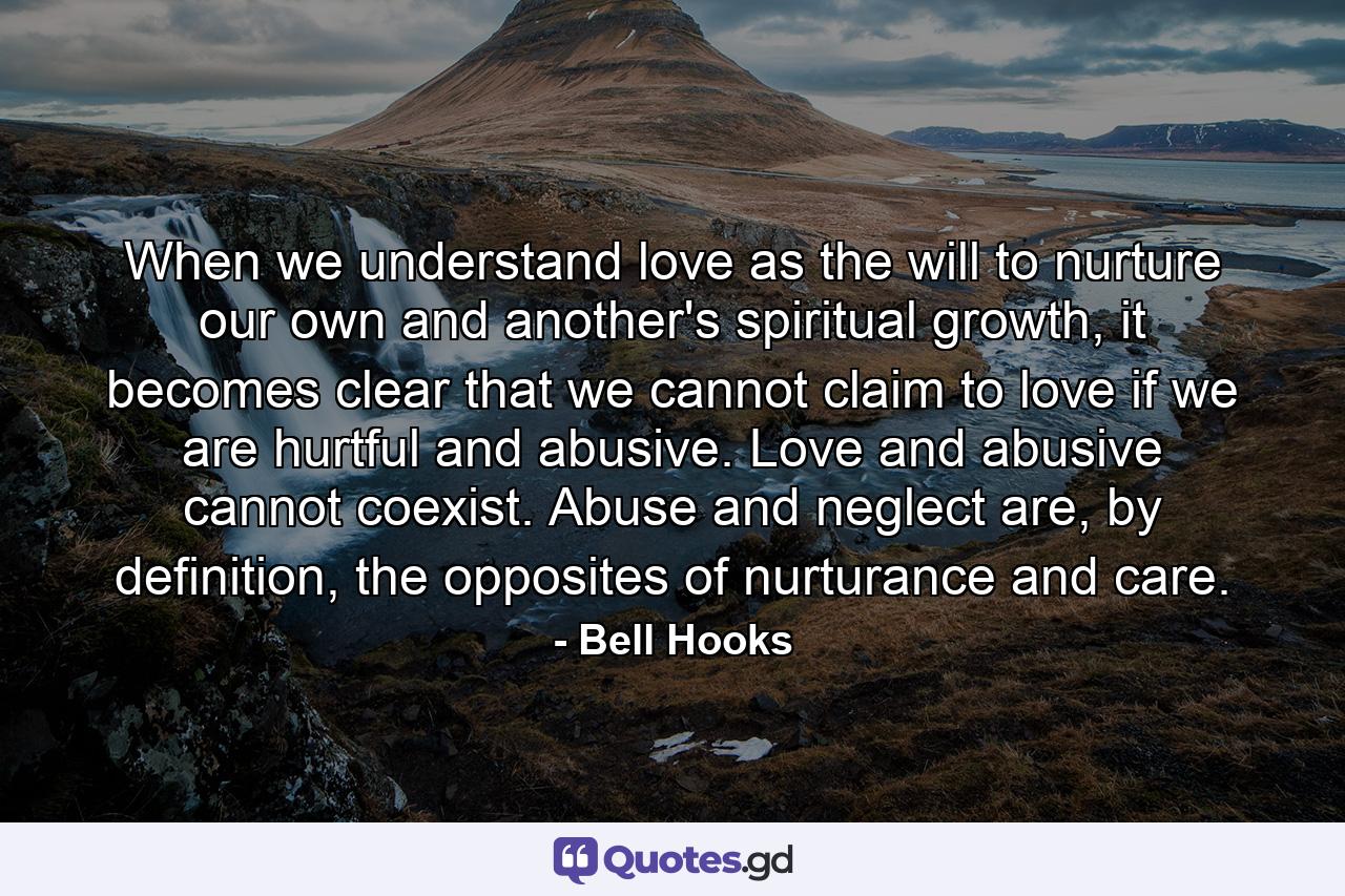 When we understand love as the will to nurture our own and another's spiritual growth, it becomes clear that we cannot claim to love if we are hurtful and abusive. Love and abusive cannot coexist. Abuse and neglect are, by definition, the opposites of nurturance and care. - Quote by Bell Hooks