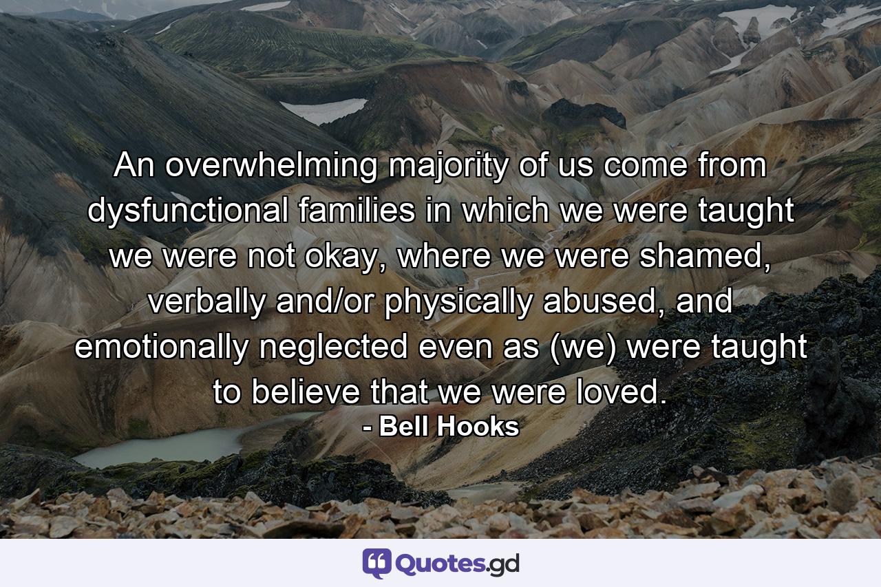 An overwhelming majority of us come from dysfunctional families in which we were taught we were not okay, where we were shamed, verbally and/or physically abused, and emotionally neglected even as (we) were taught to believe that we were loved. - Quote by Bell Hooks