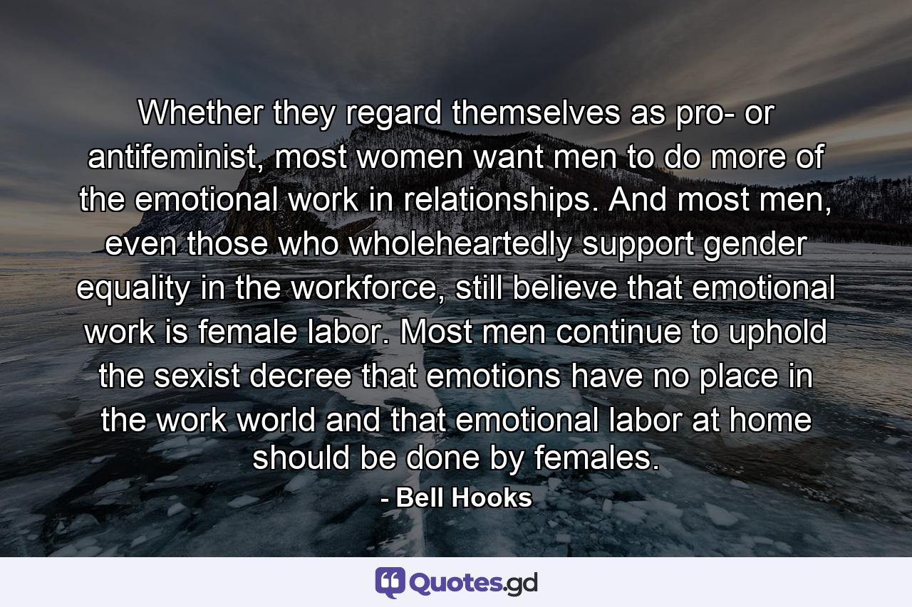 Whether they regard themselves as pro- or antifeminist, most women want men to do more of the emotional work in relationships. And most men, even those who wholeheartedly support gender equality in the workforce, still believe that emotional work is female labor. Most men continue to uphold the sexist decree that emotions have no place in the work world and that emotional labor at home should be done by females. - Quote by Bell Hooks