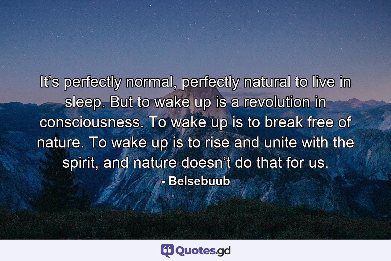 It’s perfectly normal, perfectly natural to live in sleep. But to wake up is a revolution in consciousness. To wake up is to break free of nature. To wake up is to rise and unite with the spirit, and nature doesn’t do that for us. - Quote by Belsebuub