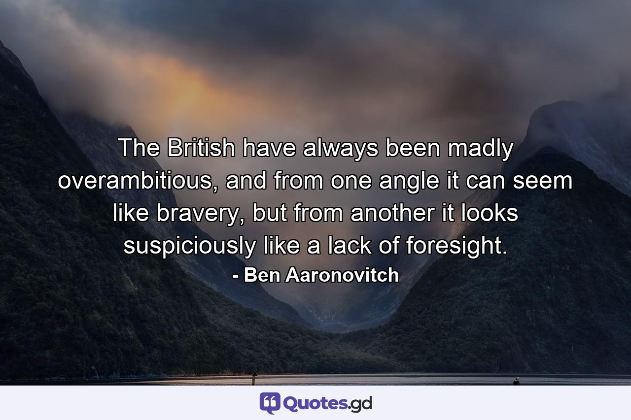 The British have always been madly overambitious, and from one angle it can seem like bravery, but from another it looks suspiciously like a lack of foresight. - Quote by Ben Aaronovitch