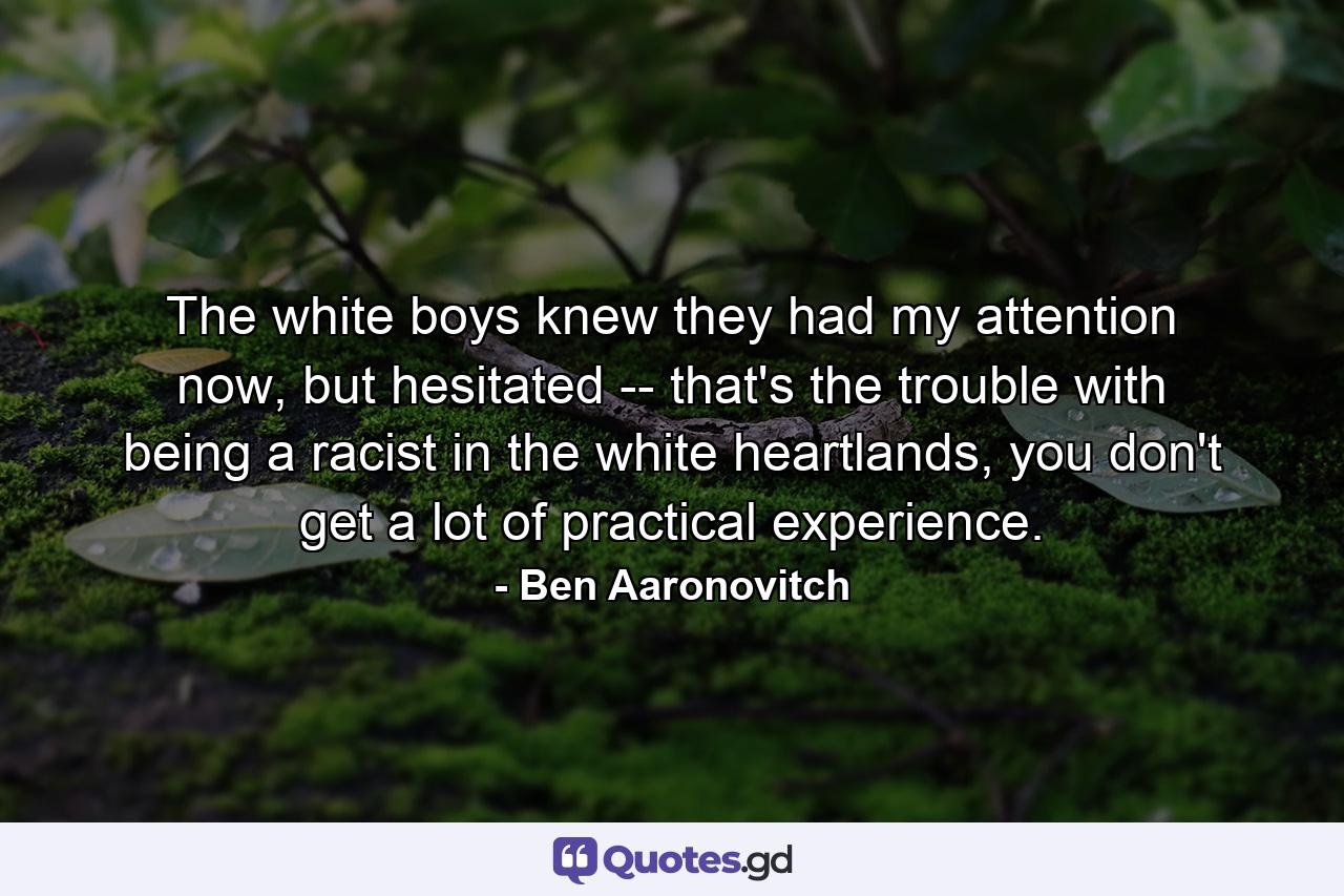 The white boys knew they had my attention now, but hesitated -- that's the trouble with being a racist in the white heartlands, you don't get a lot of practical experience. - Quote by Ben Aaronovitch