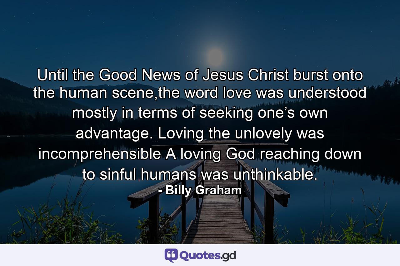 Until the Good News of Jesus Christ burst onto the human scene,the word love was understood mostly in terms of seeking one’s own advantage. Loving the unlovely was incomprehensible A loving God reaching down to sinful humans was unthinkable. - Quote by Billy Graham