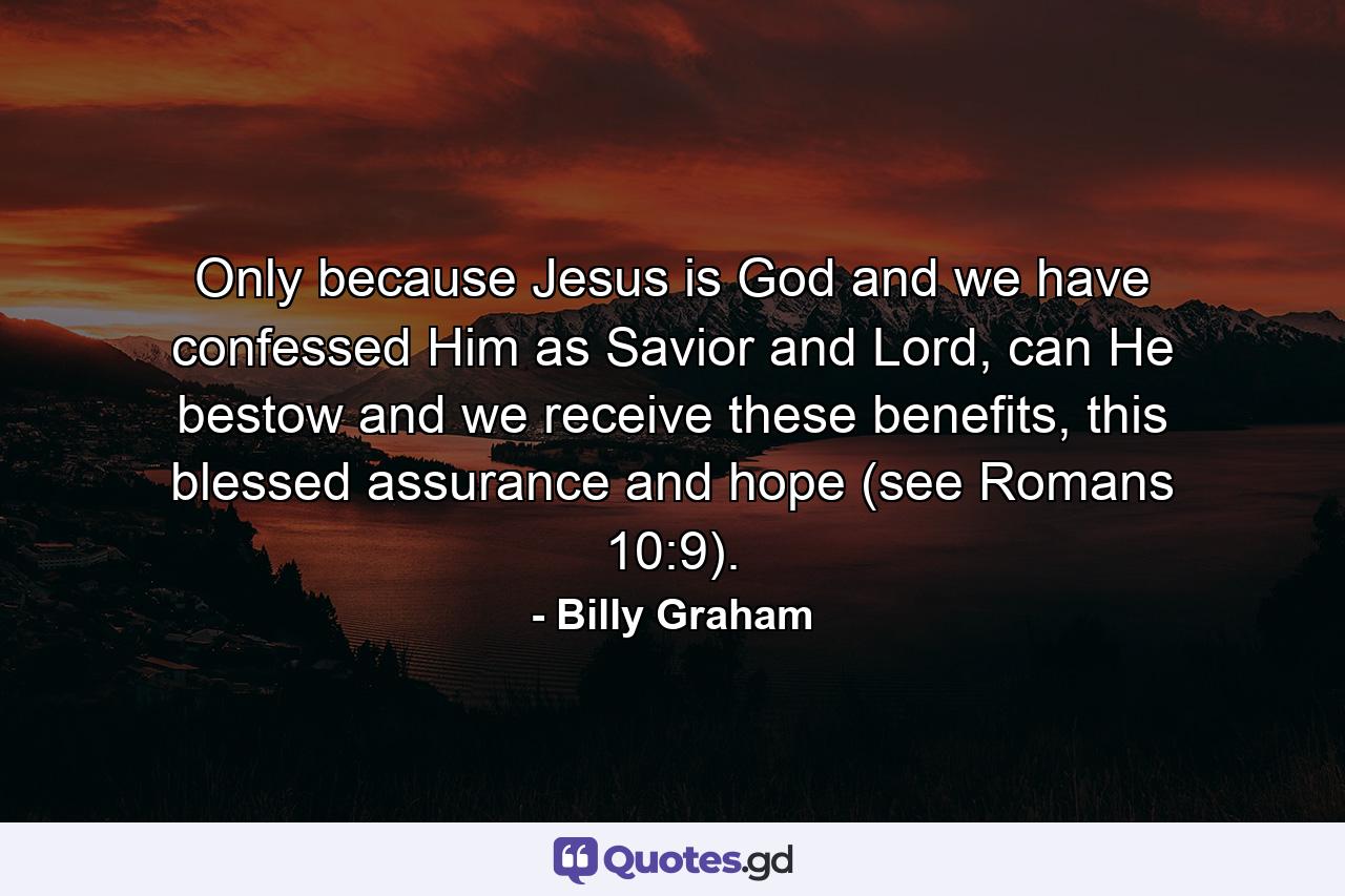 Only because Jesus is God and we have confessed Him as Savior and Lord, can He bestow and we receive these benefits, this blessed assurance and hope (see Romans 10:9). - Quote by Billy Graham