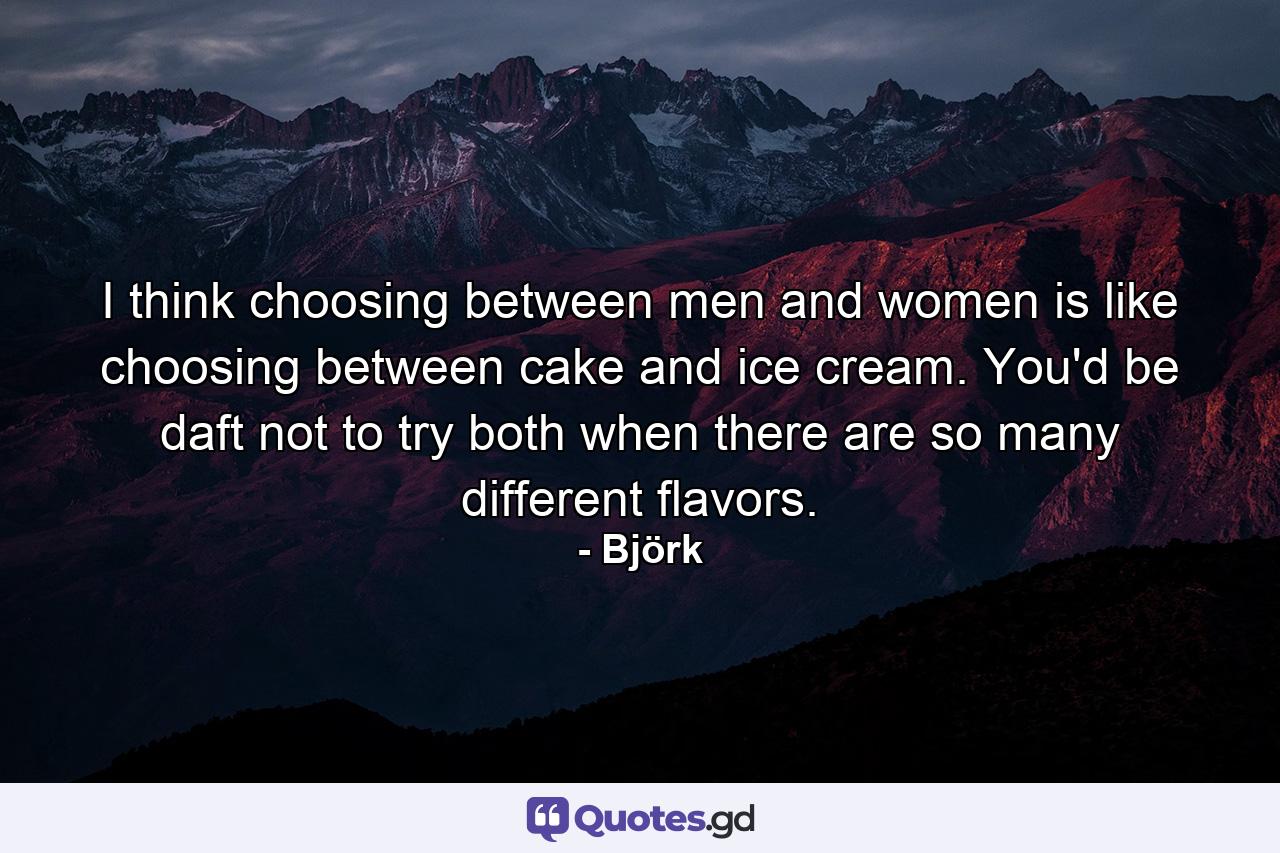 I think choosing between men and women is like choosing between cake and ice cream. You'd be daft not to try both when there are so many different flavors. - Quote by Björk