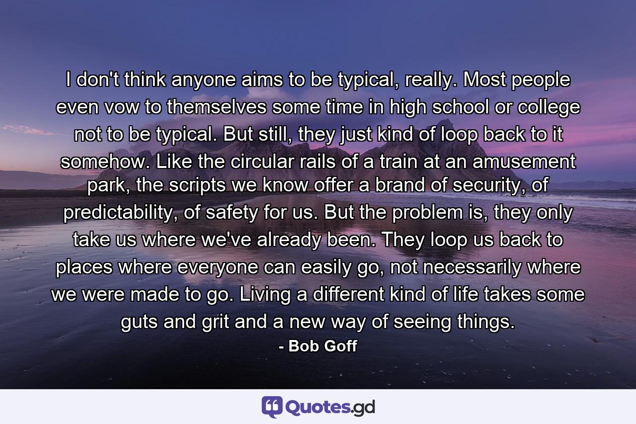 I don't think anyone aims to be typical, really. Most people even vow to themselves some time in high school or college not to be typical. But still, they just kind of loop back to it somehow. Like the circular rails of a train at an amusement park, the scripts we know offer a brand of security, of predictability, of safety for us. But the problem is, they only take us where we've already been. They loop us back to places where everyone can easily go, not necessarily where we were made to go. Living a different kind of life takes some guts and grit and a new way of seeing things. - Quote by Bob Goff