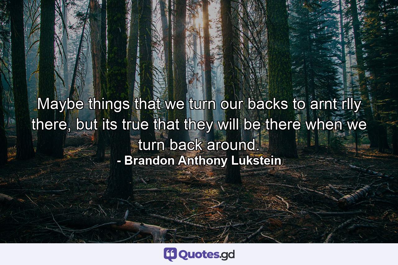 Maybe things that we turn our backs to arnt rlly there, but its true that they will be there when we turn back around. - Quote by Brandon Anthony Lukstein