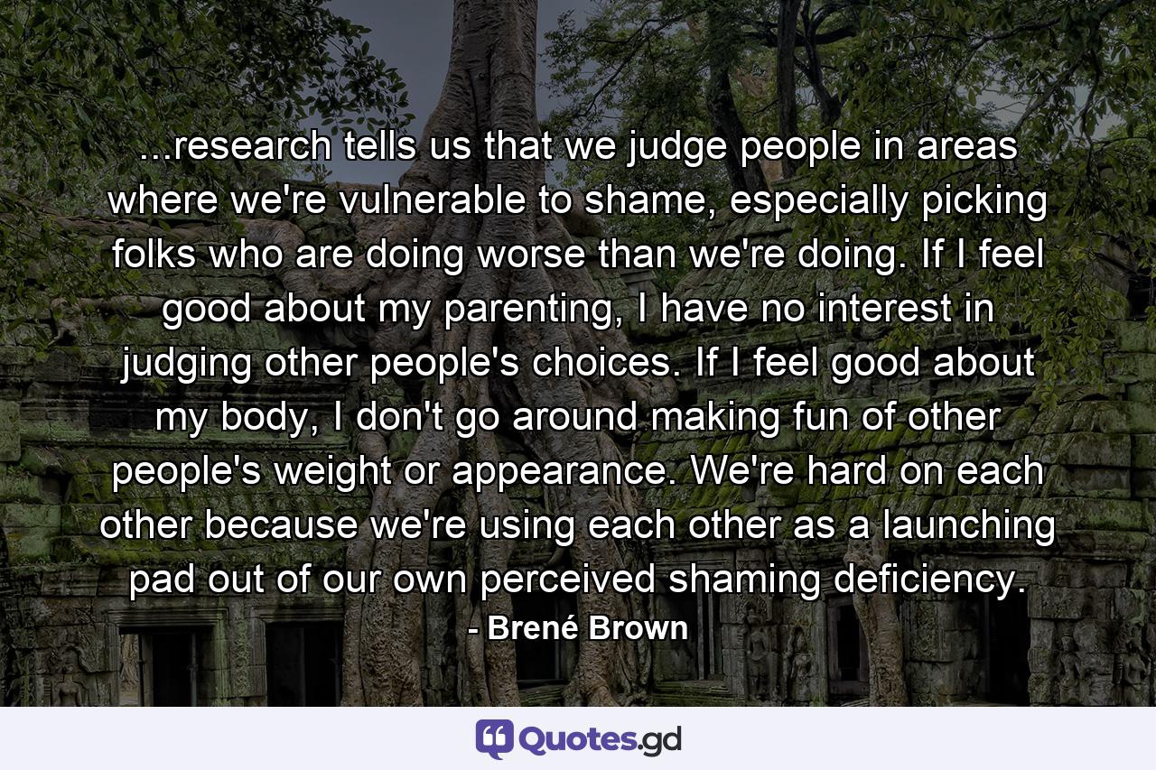 ...research tells us that we judge people in areas where we're vulnerable to shame, especially picking folks who are doing worse than we're doing. If I feel good about my parenting, I have no interest in judging other people's choices. If I feel good about my body, I don't go around making fun of other people's weight or appearance. We're hard on each other because we're using each other as a launching pad out of our own perceived shaming deficiency. - Quote by Brené Brown