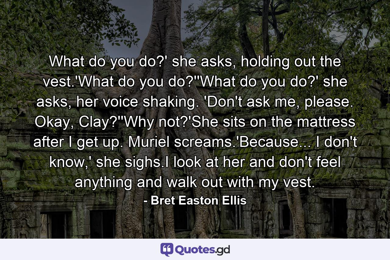 What do you do?' she asks, holding out the vest.'What do you do?''What do you do?' she asks, her voice shaking. 'Don't ask me, please. Okay, Clay?''Why not?'She sits on the mattress after I get up. Muriel screams.'Because... I don't know,' she sighs.I look at her and don't feel anything and walk out with my vest. - Quote by Bret Easton Ellis