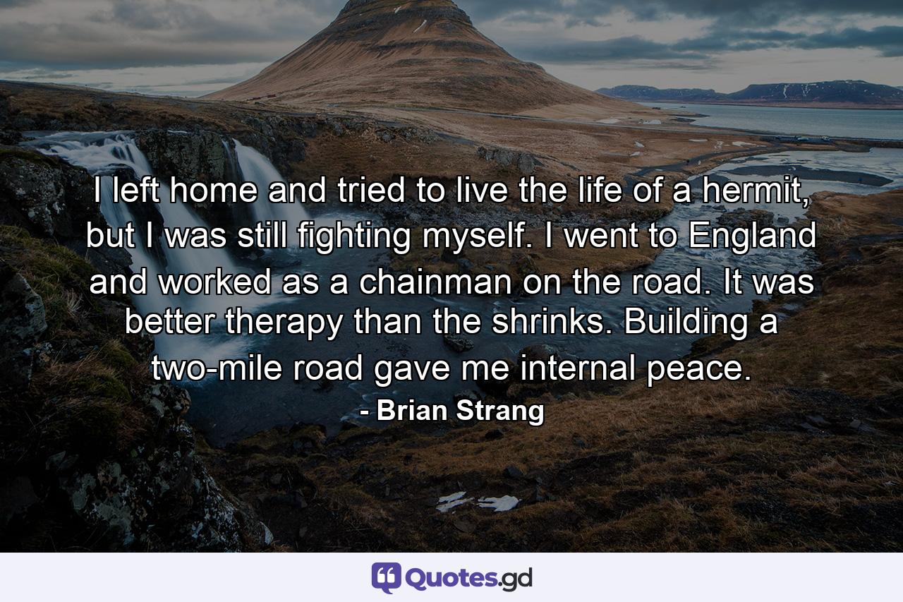 I left home and tried to live the life of a hermit, but I was still fighting myself. I went to England and worked as a chainman on the road. It was better therapy than the shrinks. Building a two-mile road gave me internal peace. - Quote by Brian Strang