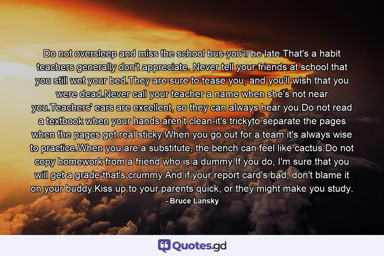 Do not oversleep and miss the school bus-you'll be late.That's a habit teachers generally don't appreciate. Never tell your friends at school that you still wet your bed.They are sure to tease you, and you'll wish that you were dead.Never call your teacher a name when she's not near you.Teachers' ears are excellent, so they can always hear you.Do not read a textbook when your hands aren't clean-it's trickyto separate the pages when the pages get real sticky.When you go out for a team it's always wise to practice.When you are a substitute, the bench can feel like cactus.Do not copy homework from a friend who is a dummy.If you do, I'm sure that you will get a grade that's crummy.And if your report card's bad, don't blame it on your buddy.Kiss up to your parents quick, or they might make you study. - Quote by Bruce Lansky