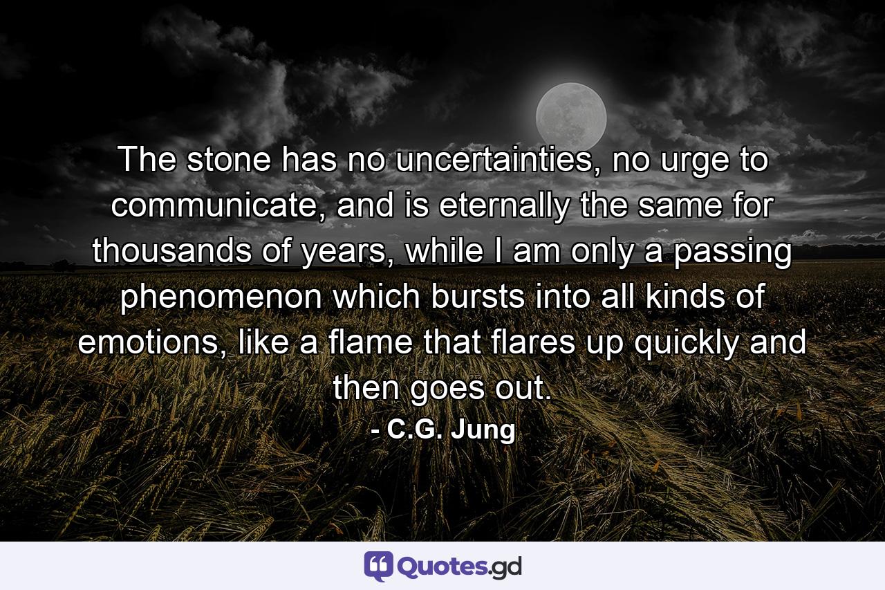 The stone has no uncertainties, no urge to communicate, and is eternally the same for thousands of years, while I am only a passing phenomenon which bursts into all kinds of emotions, like a flame that flares up quickly and then goes out. - Quote by C.G. Jung