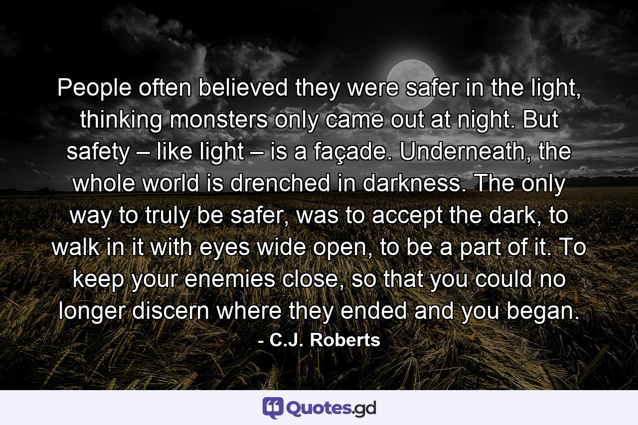 People often believed they were safer in the light, thinking monsters only came out at night. But safety – like light – is a façade. Underneath, the whole world is drenched in darkness. The only way to truly be safer, was to accept the dark, to walk in it with eyes wide open, to be a part of it. To keep your enemies close, so that you could no longer discern where they ended and you began. - Quote by C.J. Roberts