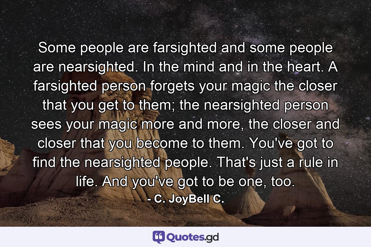 Some people are farsighted and some people are nearsighted. In the mind and in the heart. A farsighted person forgets your magic the closer that you get to them; the nearsighted person sees your magic more and more, the closer and closer that you become to them. You've got to find the nearsighted people. That's just a rule in life. And you've got to be one, too. - Quote by C. JoyBell C.