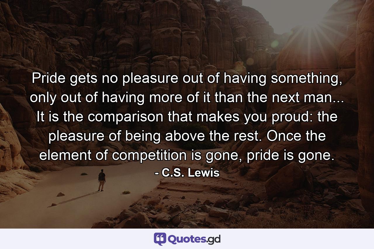 Pride gets no pleasure out of having something, only out of having more of it than the next man... It is the comparison that makes you proud: the pleasure of being above the rest. Once the element of competition is gone, pride is gone. - Quote by C.S. Lewis