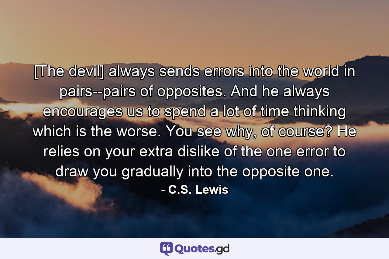 [The devil] always sends errors into the world in pairs--pairs of opposites. And he always encourages us to spend a lot of time thinking which is the worse. You see why, of course? He relies on your extra dislike of the one error to draw you gradually into the opposite one. - Quote by C.S. Lewis