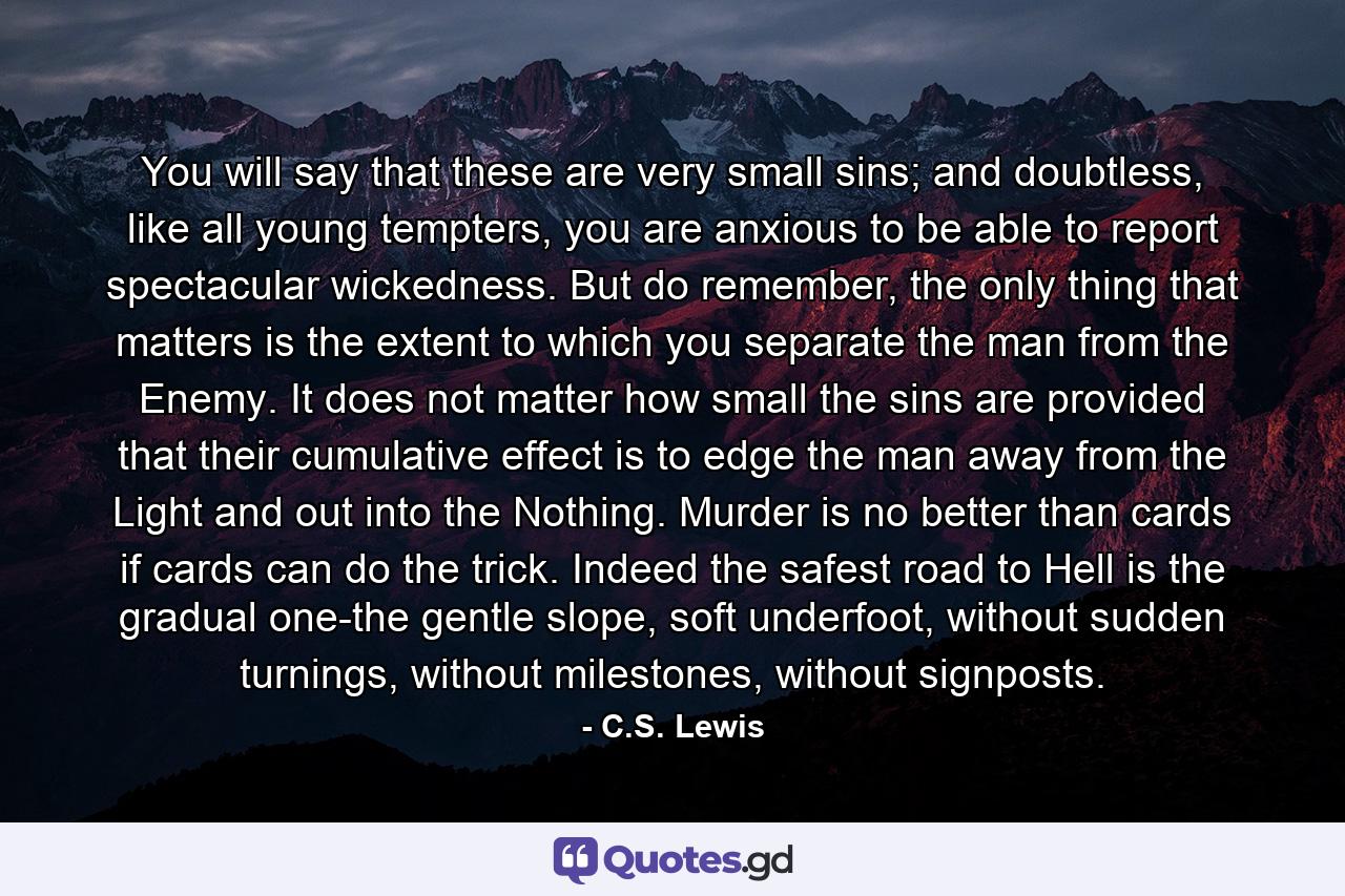 You will say that these are very small sins; and doubtless, like all young tempters, you are anxious to be able to report spectacular wickedness. But do remember, the only thing that matters is the extent to which you separate the man from the Enemy. It does not matter how small the sins are provided that their cumulative effect is to edge the man away from the Light and out into the Nothing. Murder is no better than cards if cards can do the trick. Indeed the safest road to Hell is the gradual one-the gentle slope, soft underfoot, without sudden turnings, without milestones, without signposts. - Quote by C.S. Lewis