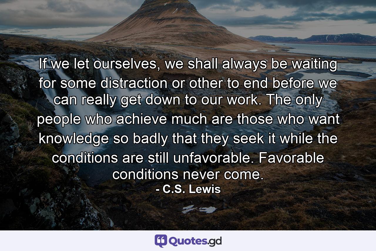 If we let ourselves, we shall always be waiting for some distraction or other to end before we can really get down to our work. The only people who achieve much are those who want knowledge so badly that they seek it while the conditions are still unfavorable. Favorable conditions never come. - Quote by C.S. Lewis