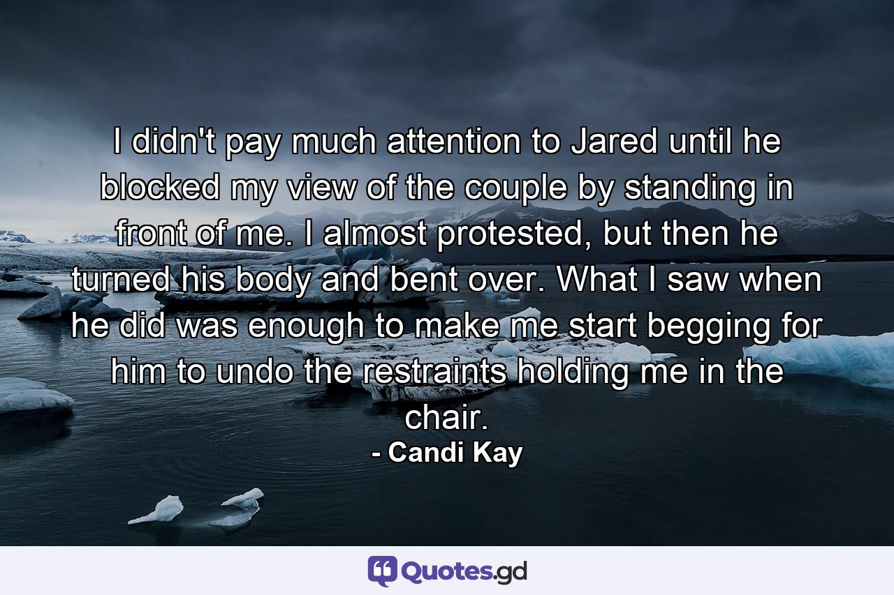 I didn't pay much attention to Jared until he blocked my view of the couple by standing in front of me. I almost protested, but then he turned his body and bent over. What I saw when he did was enough to make me start begging for him to undo the restraints holding me in the chair. - Quote by Candi Kay