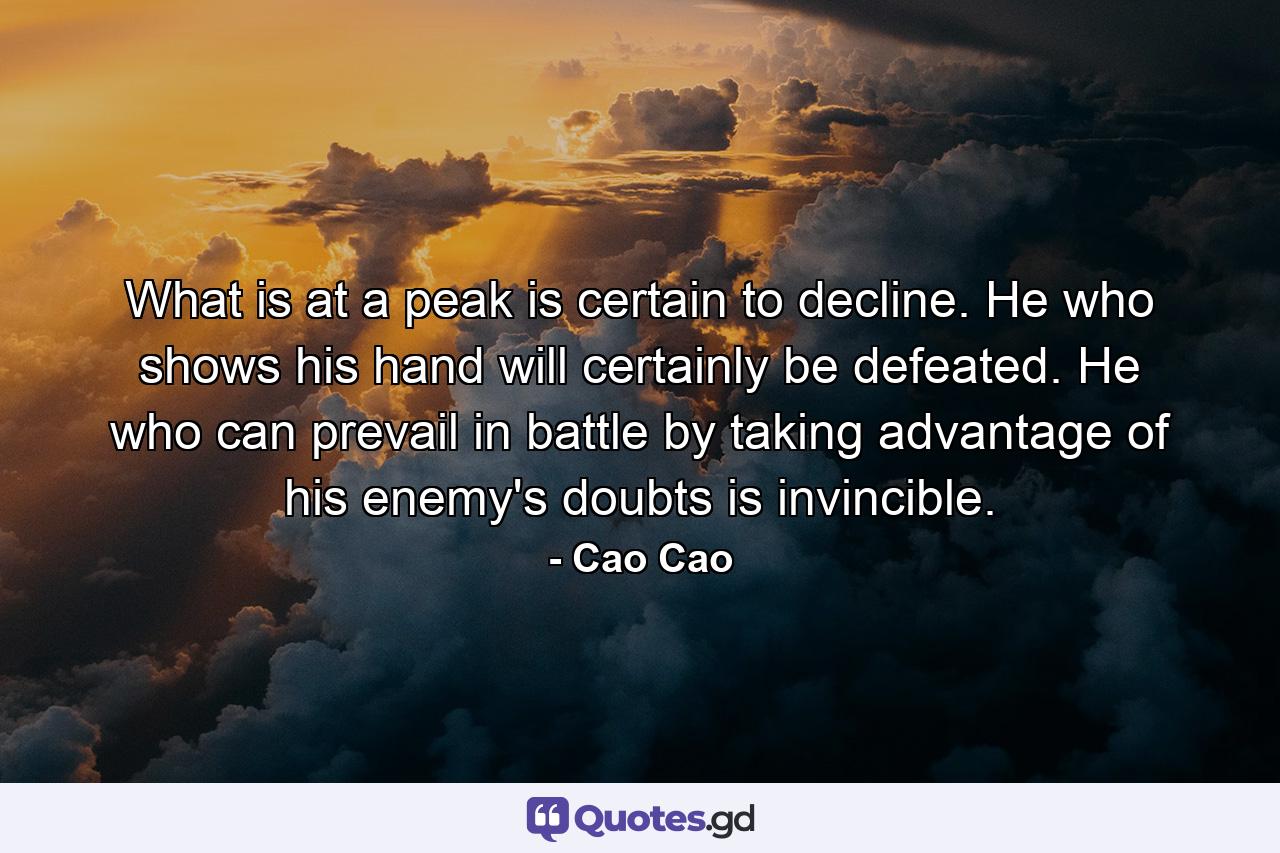 What is at a peak is certain to decline. He who shows his hand will certainly be defeated. He who can prevail in battle by taking advantage of his enemy's doubts is invincible. - Quote by Cao Cao