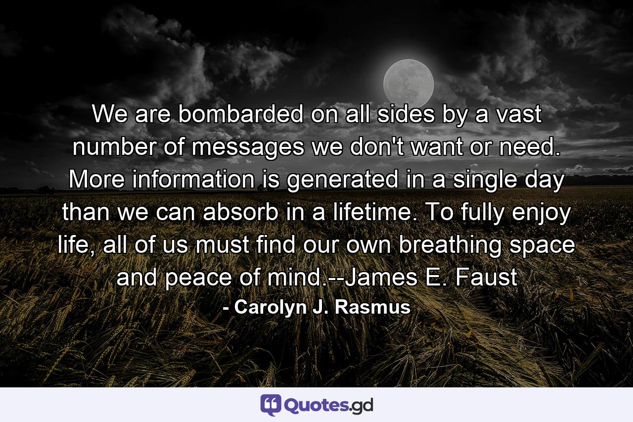 We are bombarded on all sides by a vast number of messages we don't want or need. More information is generated in a single day than we can absorb in a lifetime. To fully enjoy life, all of us must find our own breathing space and peace of mind.--James E. Faust - Quote by Carolyn J. Rasmus