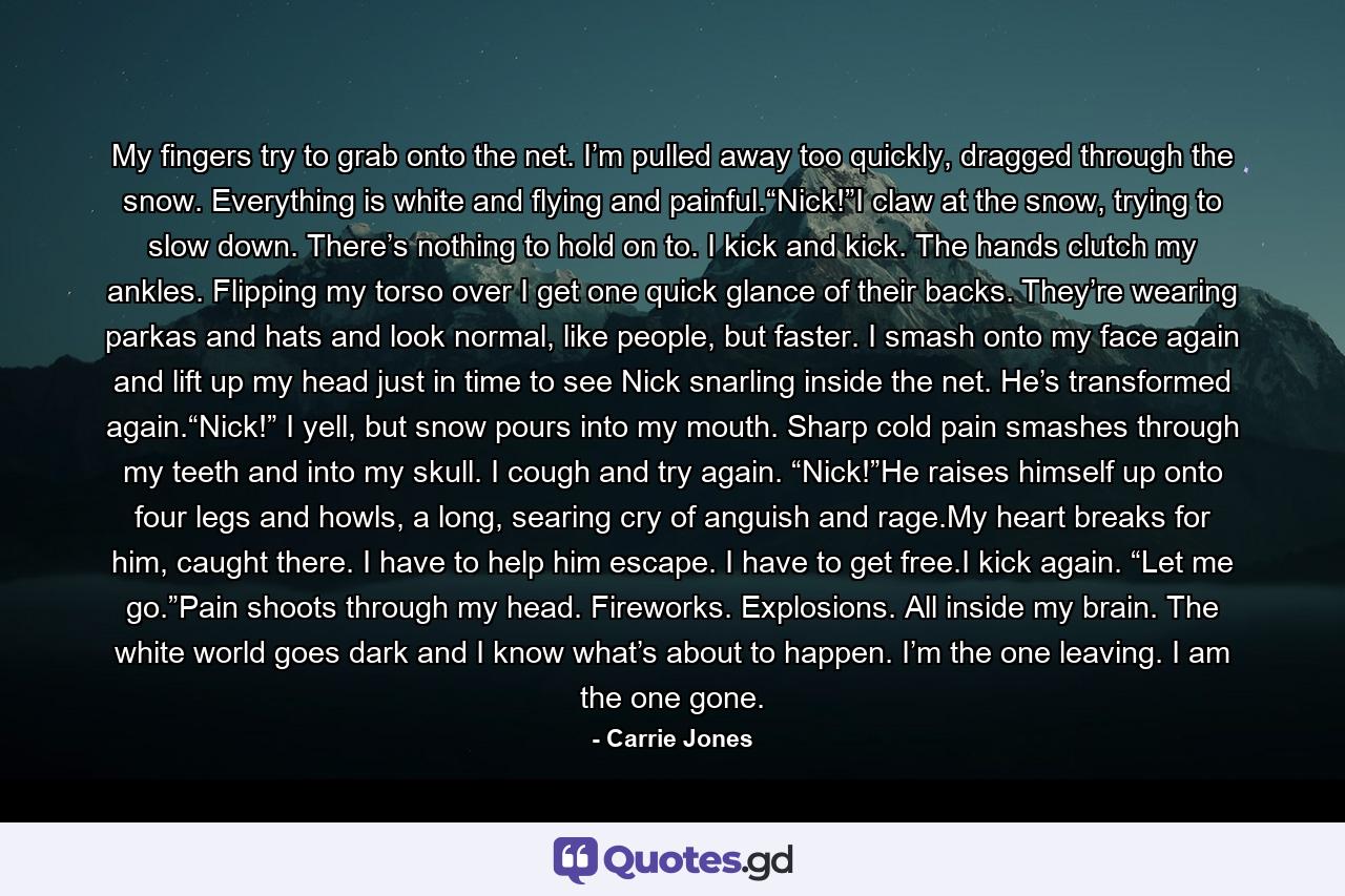 My fingers try to grab onto the net. I’m pulled away too quickly, dragged through the snow. Everything is white and flying and painful.“Nick!”I claw at the snow, trying to slow down. There’s nothing to hold on to. I kick and kick. The hands clutch my ankles. Flipping my torso over I get one quick glance of their backs. They’re wearing parkas and hats and look normal, like people, but faster. I smash onto my face again and lift up my head just in time to see Nick snarling inside the net. He’s transformed again.“Nick!” I yell, but snow pours into my mouth. Sharp cold pain smashes through my teeth and into my skull. I cough and try again. “Nick!”He raises himself up onto four legs and howls, a long, searing cry of anguish and rage.My heart breaks for him, caught there. I have to help him escape. I have to get free.I kick again. “Let me go.”Pain shoots through my head. Fireworks. Explosions. All inside my brain. The white world goes dark and I know what’s about to happen. I’m the one leaving. I am the one gone. - Quote by Carrie Jones