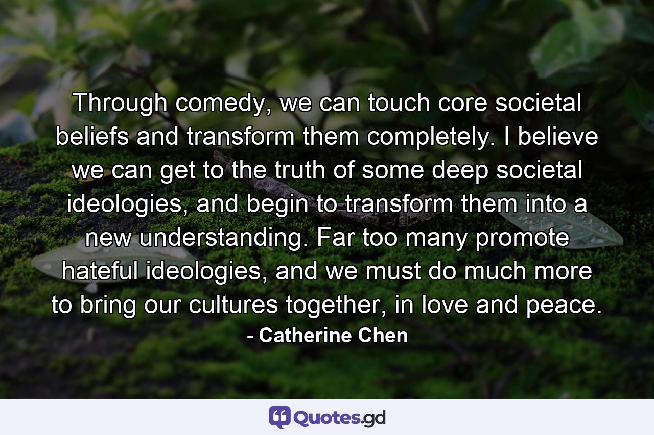 Through comedy, we can touch core societal beliefs and transform them completely. I believe we can get to the truth of some deep societal ideologies, and begin to transform them into a new understanding. Far too many promote hateful ideologies, and we must do much more to bring our cultures together, in love and peace. - Quote by Catherine Chen